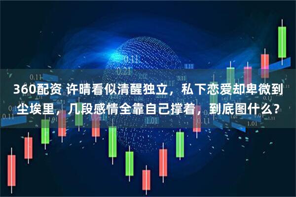360配资 许晴看似清醒独立，私下恋爱却卑微到尘埃里，几段感情全靠自己撑着，到底图什么？