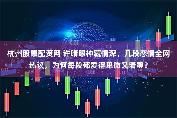 杭州股票配资网 许晴眼神藏情深，几段恋情全网热议，为何每段都爱得卑微又清醒？