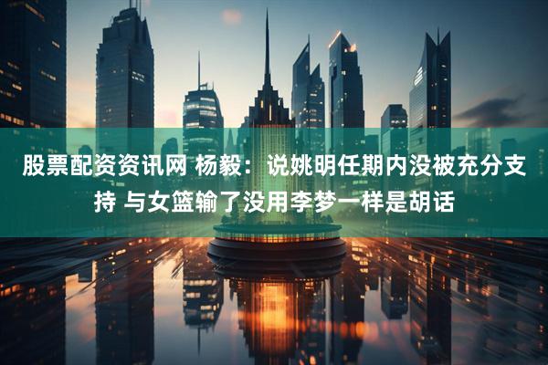 股票配资资讯网 杨毅：说姚明任期内没被充分支持 与女篮输了没用李梦一样是胡话